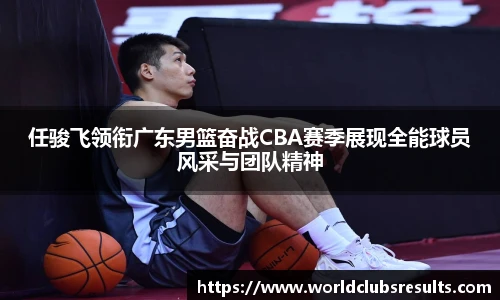 任骏飞领衔广东男篮奋战CBA赛季展现全能球员风采与团队精神